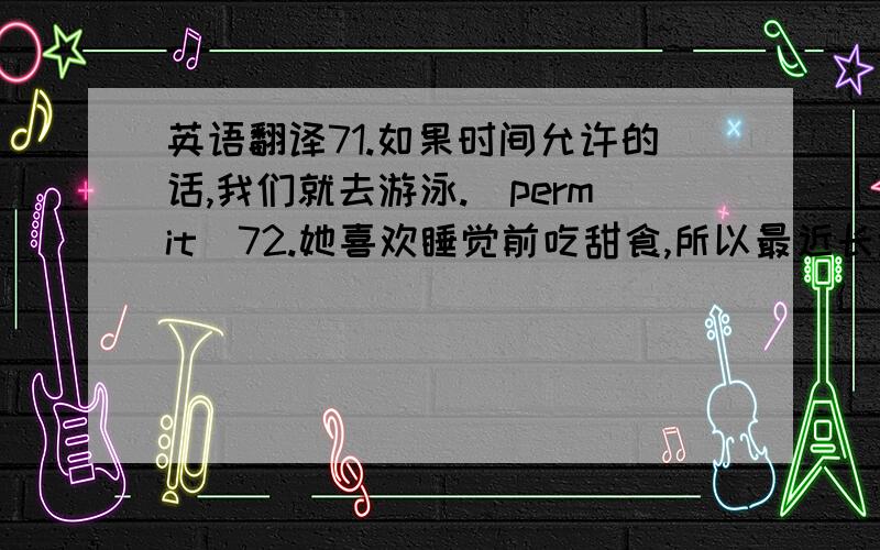 英语翻译71.如果时间允许的话,我们就去游泳.（permit）72.她喜欢睡觉前吃甜食,所以最近长胖了.（put on weight）73.鲁迅先生为中国的现代文学做出了巨大的贡献.（make a contribution to）74.这家化工