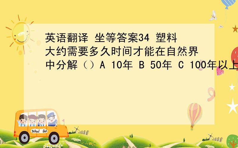 英语翻译 坐等答案34 塑料大约需要多久时间才能在自然界中分解（）A 10年 B 50年 C 100年以上 D 30年40 居室中什么地方污染最重（）. A 卧室 B 客厅 C 厨房 D 洗手间 39  受到污染之后,受害最重的