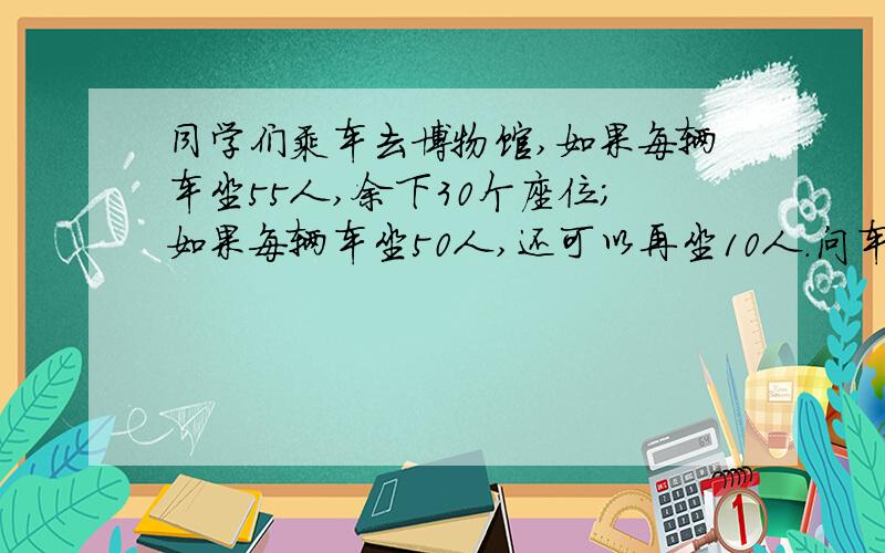 同学们乘车去博物馆,如果每辆车坐55人,余下30个座位；如果每辆车坐50人,还可以再坐10人.问车有几辆,同学有几个人?Y啥啥的撒 所以就不会做了.求达人