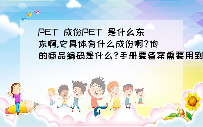 PET 成份PET 是什么东东啊,它具体有什么成份啊?他的商品编码是什么?手册要备案需要用到啊!