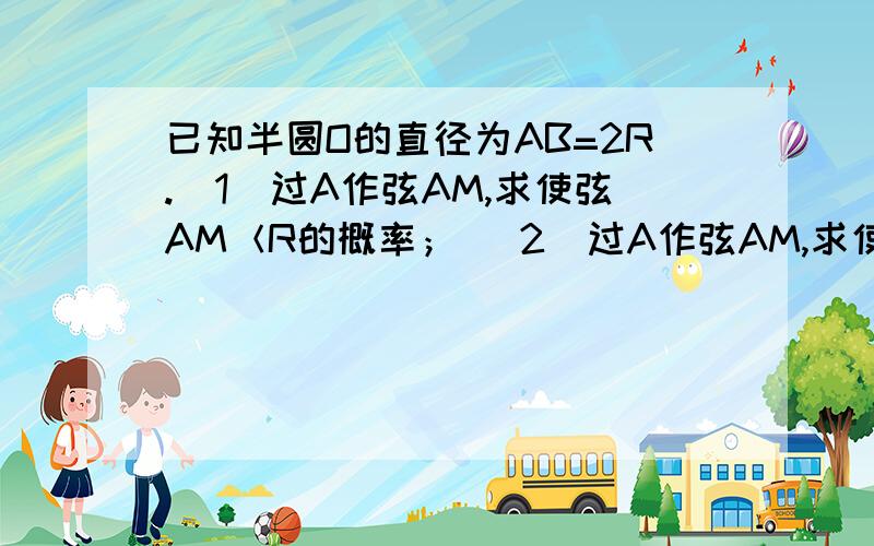 已知半圆O的直径为AB=2R.（1）过A作弦AM,求使弦AM＜R的概率； （2）过A作弦AM,求使弦AM＞R的概率；（3）作平行于AB的弦MN,求使弦MN＜R的概率；（4）作平行于AB的弦MN,求使弦MN≥R的概率.