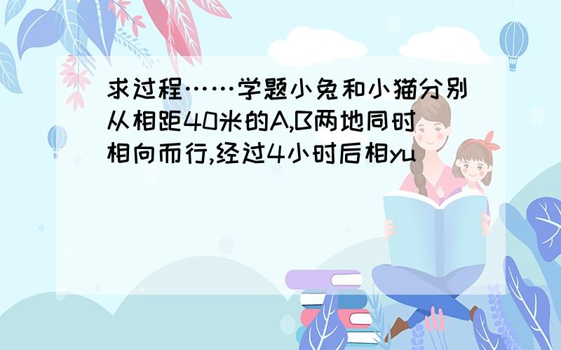 求过程……学题小兔和小猫分别从相距40米的A,B两地同时相向而行,经过4小时后相yu