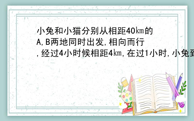 小兔和小猫分别从相距40㎞的A,B两地同时出发,相向而行,经过4小时候相距4㎞,在过1小时,小兔到——B地的路程是小猫到A地路程的2倍.请你分别求出小兔和小猫的速度