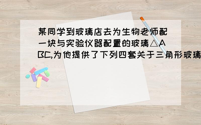 某同学到玻璃店去为生物老师配一块与实验仪器配置的玻璃△ABC,为他提供了下列四套关于三角形玻璃的数据.这位学生应带去的数据是A.AB=3 B.∠A=30° C.∠A=30°,∠B=90°,∠C=60 ° D.AB=3 ,AC=4,∠A=90°