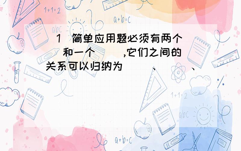 （1）简单应用题必须有两个（ ）和一个（ ）,它们之间的关系可以归纳为（ ）、（ ）、（　　）、（　　）