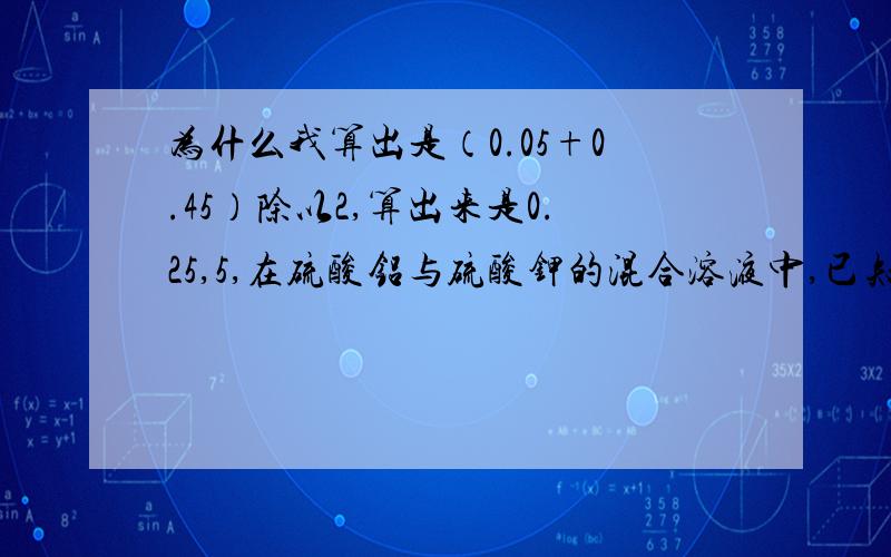 为什么我算出是（0.05+0.45）除以2,算出来是0.25,5,在硫酸铝与硫酸钾的混合溶液中,已知C(K+)为0.1mol/L,C（Al 3+）是0.3mol/L,则C（SO4 2-）=