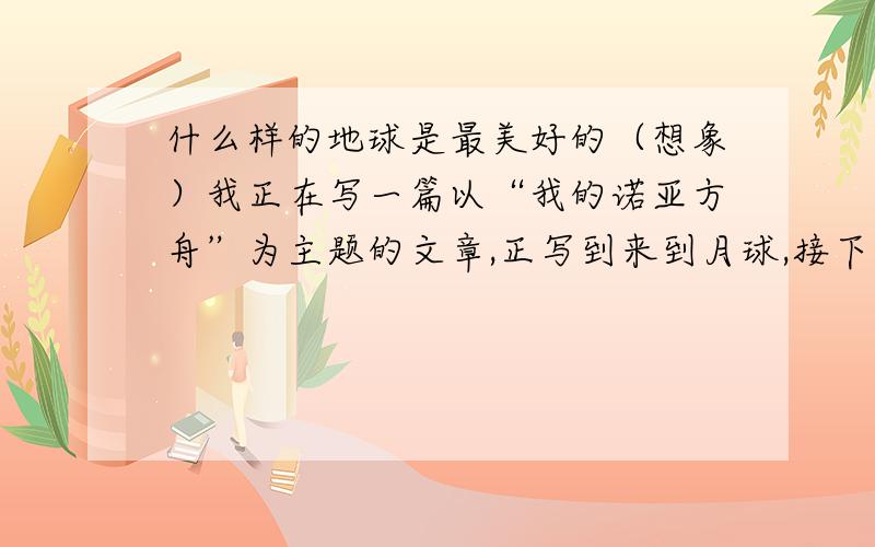 什么样的地球是最美好的（想象）我正在写一篇以“我的诺亚方舟”为主题的文章,正写到来到月球,接下去是要叙述这里的环境,生活习惯,外星人是如何生活的,有多美好的景象,或者他们的生