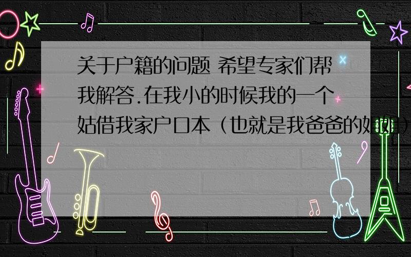 关于户籍的问题 希望专家们帮我解答.在我小的时候我的一个姑借我家户口本（也就是我爸爸的姐姐）我有俩姑 有一个不知道户口在哪 但是借户口本的内姑 她跟我哥的户籍都是在我家 但是