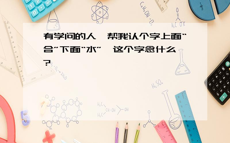 有学问的人,帮我认个字上面“合”下面“水”,这个字念什么?