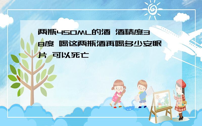 两瓶450ML的酒 酒精度38度 喝这两瓶酒再喝多少安眠片 可以死亡