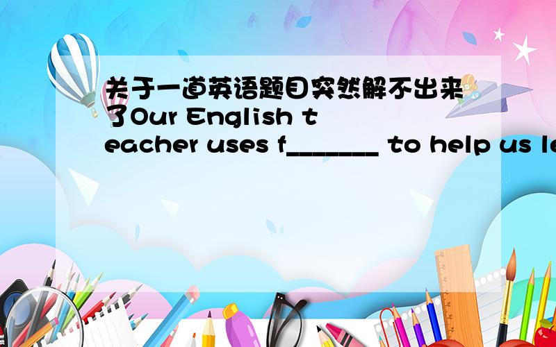 关于一道英语题目突然解不出来了Our English teacher uses f_______ to help us learn new words.求求大家教教,是初三的英语.二楼的单词没教过