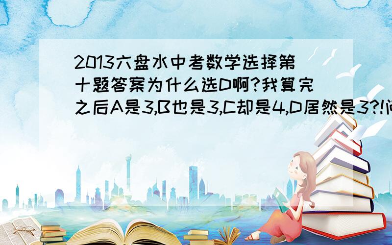 2013六盘水中考数学选择第十题答案为什么选D啊?我算完之后A是3,B也是3,C却是4,D居然是3?!问下各位我哪里算错了啊? C.我是补全成一个正方形了,然后减去3个三角形,左边的和下边的三角形和A是