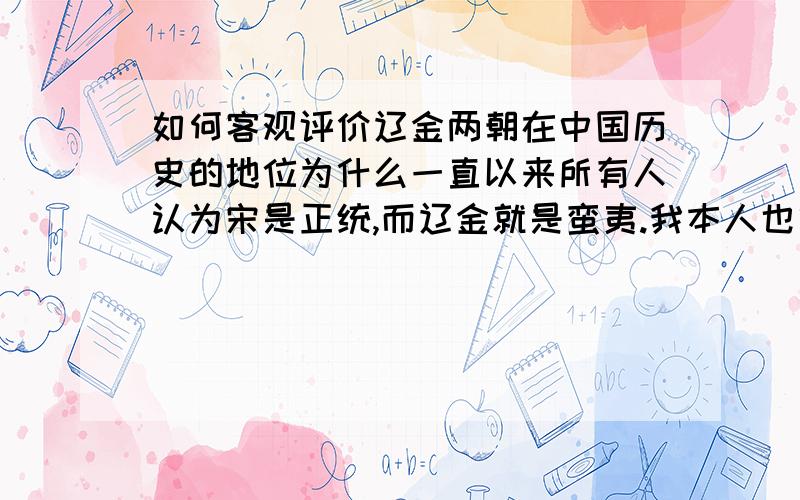 如何客观评价辽金两朝在中国历史的地位为什么一直以来所有人认为宋是正统,而辽金就是蛮夷.我本人也算金国女真后裔