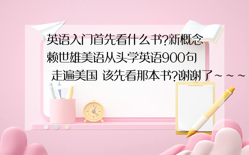 英语入门首先看什么书?新概念赖世雄美语从头学英语900句 走遍美国 该先看那本书?谢谢了~~~