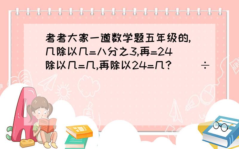 考考大家一道数学题五年级的,几除以几=八分之3,再=24除以几=几,再除以24=几?( )÷( )=3分之8=24÷( )=( )÷24=( )