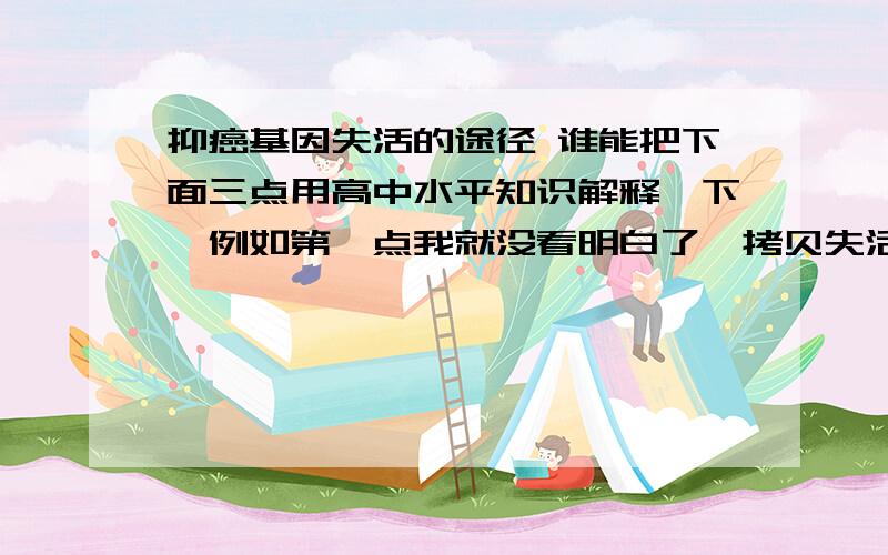 抑癌基因失活的途径 谁能把下面三点用高中水平知识解释一下,例如第一点我就没看明白了,拷贝失活是什么?①等位基因隐性作用,失活的抑癌基因之等位基因在细胞中起隐性作用,即一个拷贝