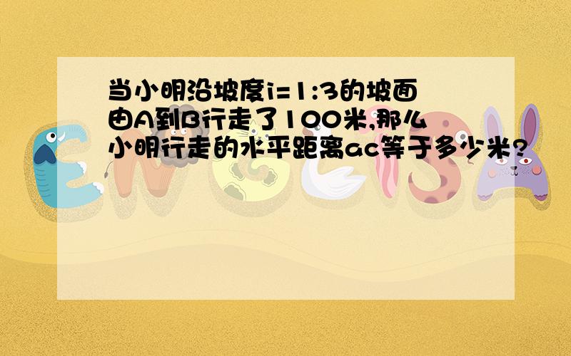 当小明沿坡度i=1:3的坡面由A到B行走了100米,那么小明行走的水平距离ac等于多少米?