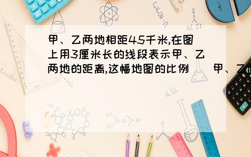 甲、乙两地相距45千米,在图上用3厘米长的线段表示甲、乙两地的距离,这幅地图的比例（）甲、乙两地相距45千米,在图上用3厘米长的线段表示甲、乙两地的距离,这幅地图的比例（ ）.如果实