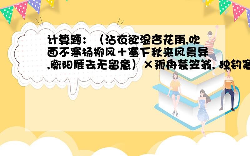 计算题：（沾衣欲湿杏花雨,吹面不寒杨柳风＋塞下秋来风景异,衡阳雁去无留意）×孤舟蓑笠翁, 独钓寒江雪÷接天莲叶无穷碧,映日荷花别样红=?