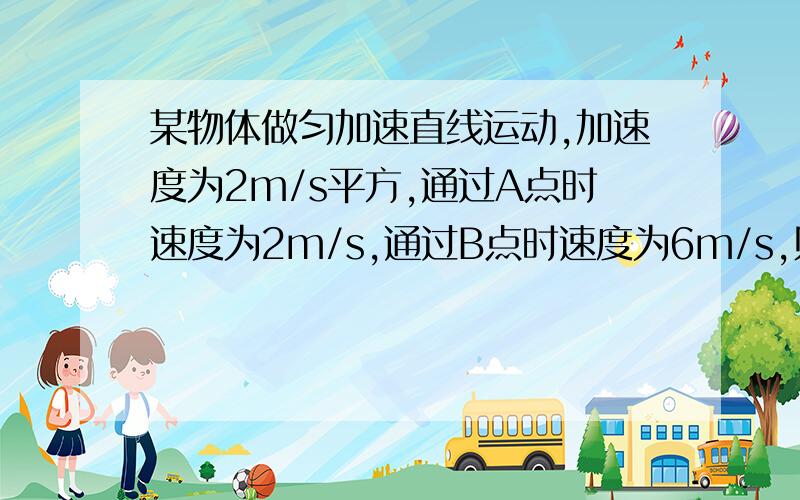 某物体做匀加速直线运动,加速度为2m/s平方,通过A点时速度为2m/s,通过B点时速度为6m/s,则1,物体从A点运动到B点的时间时间为多长?2,A.B之间的距离是多少?