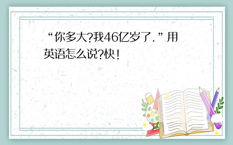 “你多大?我46亿岁了.”用英语怎么说?快!