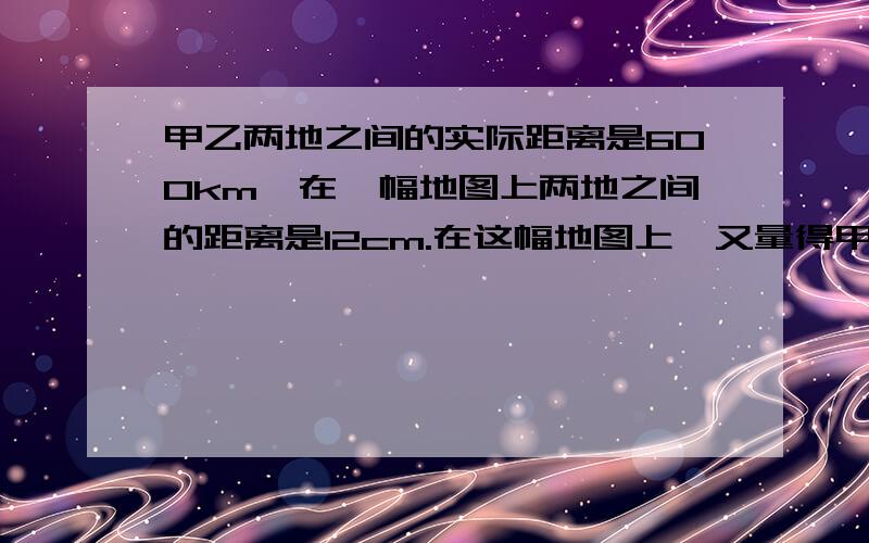 甲乙两地之间的实际距离是600km,在一幅地图上两地之间的距离是12cm.在这幅地图上,又量得甲、丙之间的距六年级水平!  写了