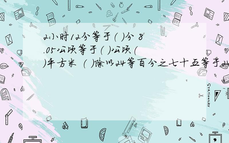 2小时12分等于（ ）分 8.05公顷等于（ ）公顷( )平方米 ( )除以24等百分之七十五等于24：（ ）