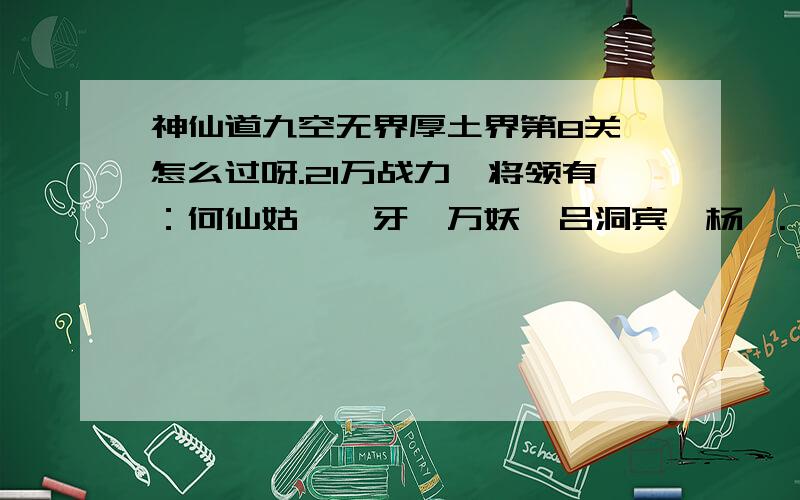 神仙道九空无界厚土界第8关,怎么过呀.21万战力,将领有：何仙姑,龅牙,万妖,吕洞宾,杨戬.