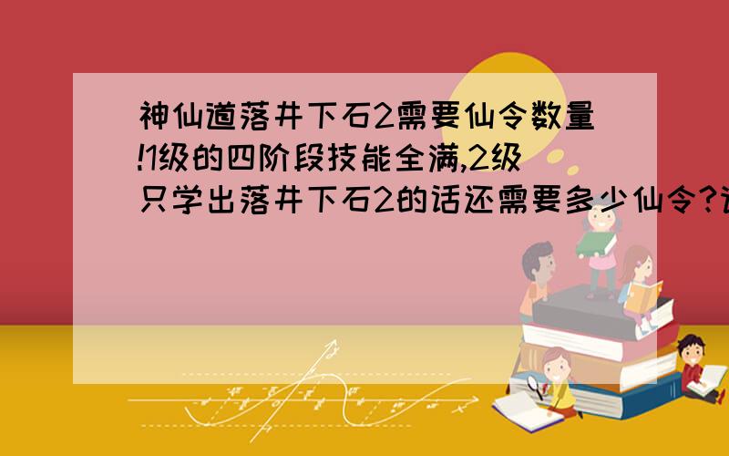 神仙道落井下石2需要仙令数量!1级的四阶段技能全满,2级只学出落井下石2的话还需要多少仙令?请看清楚问题作答,