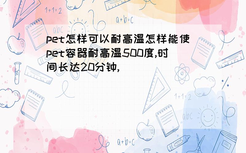 pet怎样可以耐高温怎样能使pet容器耐高温500度,时间长达20分钟,