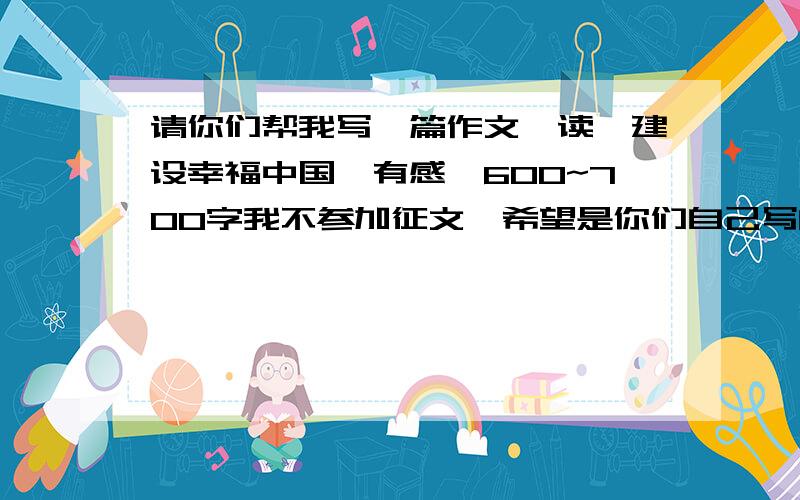 请你们帮我写一篇作文,读《建设幸福中国》有感,600~700字我不参加征文,希望是你们自己写的,文笔不能太差,