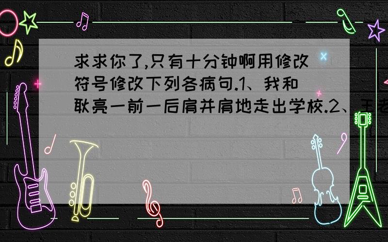 求求你了,只有十分钟啊用修改符号修改下列各病句.1、我和耿亮一前一后肩并肩地走出学校.2、王老师光荣地被评为“模范班主任”的称号.3、阅读课外书籍,可以增长知识和写作水平.4、不论