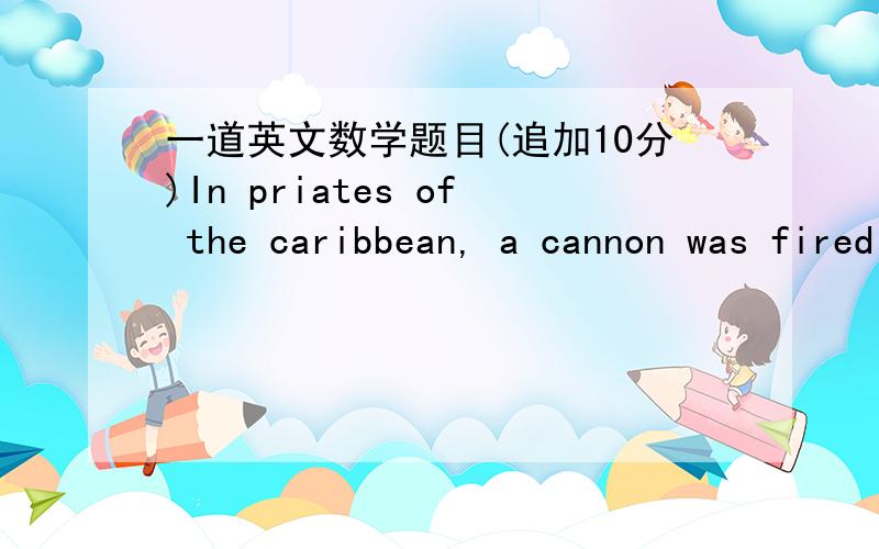 一道英文数学题目(追加10分)In priates of the caribbean, a cannon was fired at an enemy ship. The muzzle velocity was 60m/s. At what angle above the horizontal must the cannon have been aimed in order to hit the enemy ship 320 m away?(Dont w