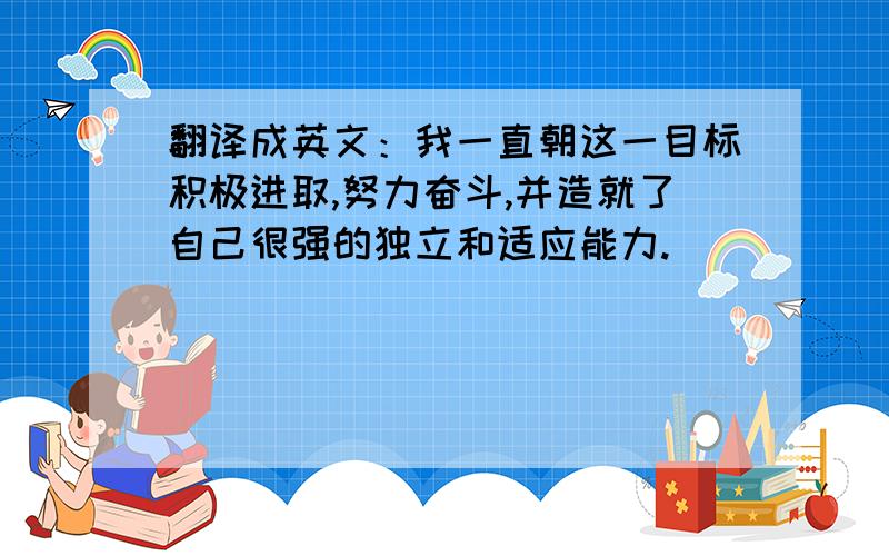 翻译成英文：我一直朝这一目标积极进取,努力奋斗,并造就了自己很强的独立和适应能力.