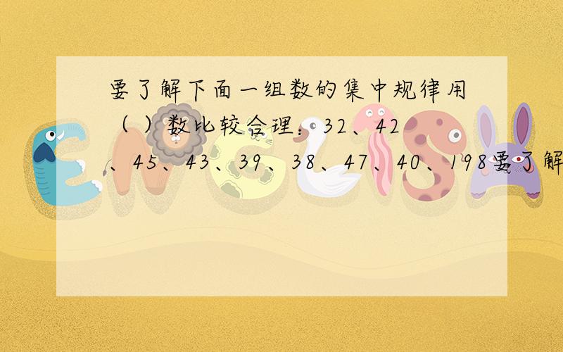 要了解下面一组数的集中规律用（ ）数比较合理：32、42、45、43、39、38、47、40、198要了解下面一组数的集中规律用（ ）数比较合理：32、42、45、43、39、38、47、40、198