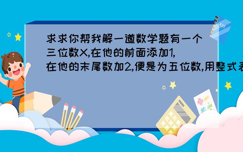 求求你帮我解一道数学题有一个三位数X,在他的前面添加1,在他的末尾数加2,便是为五位数,用整式表示这五位数