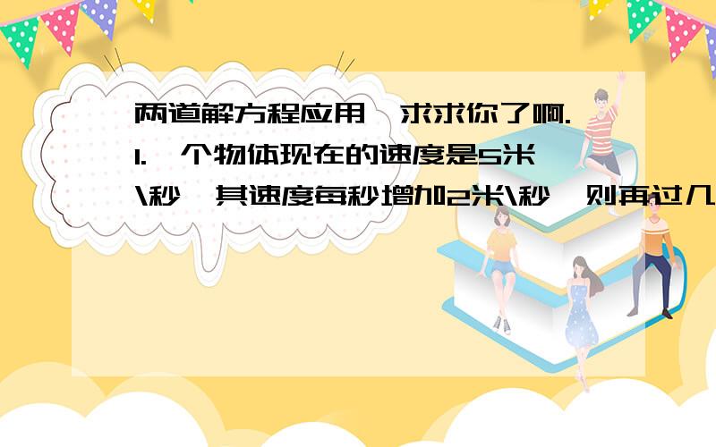 两道解方程应用,求求你了啊.1.一个物体现在的速度是5米\秒,其速度每秒增加2米\秒,则再过几秒它的速度为15米\秒?【方程解.】2.某厂有两个车间,甲车间有10台记起,乙车间有12台机器,每天甲车