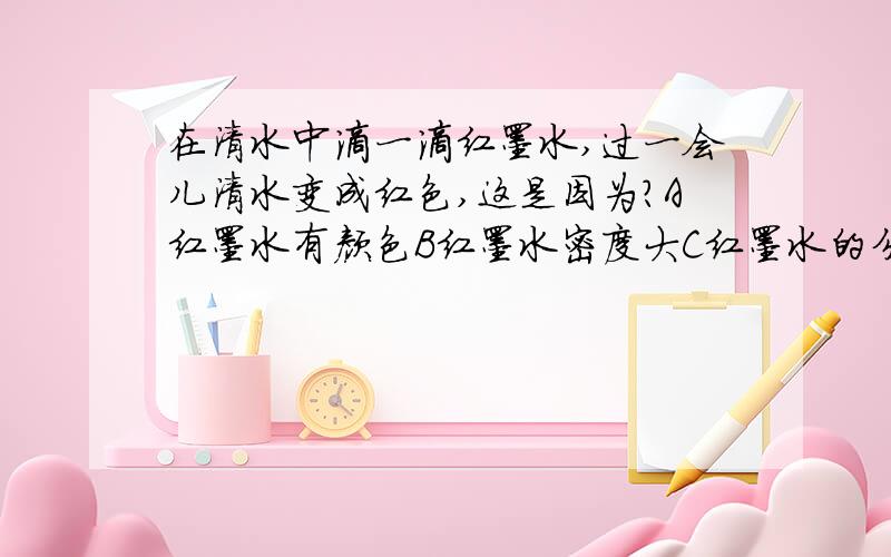 在清水中滴一滴红墨水,过一会儿清水变成红色,这是因为?A红墨水有颜色B红墨水密度大C红墨水的分子在不停地运动，清水的分子也在不停的运动D红墨水的分子在不停地运动，清水的分子没有