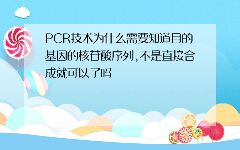 PCR技术为什么需要知道目的基因的核苷酸序列,不是直接合成就可以了吗