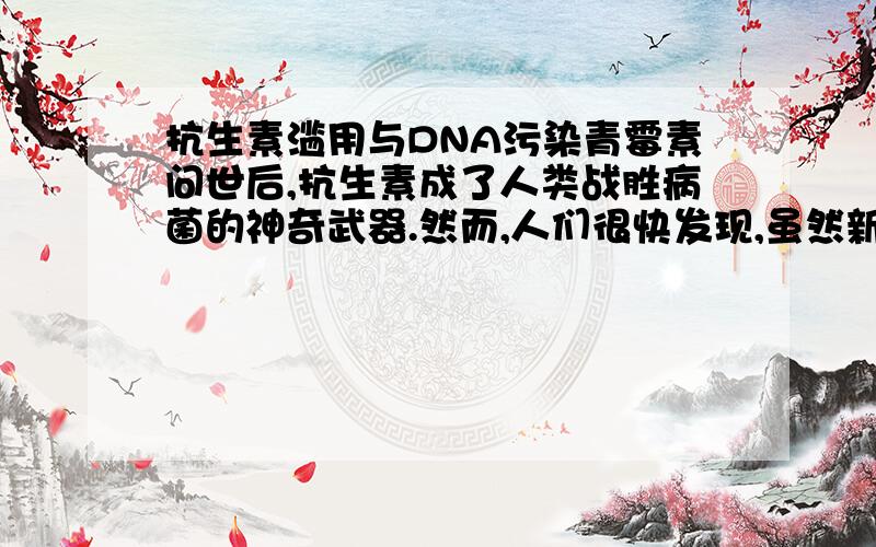 抗生素滥用与DNA污染青霉素问世后,抗生素成了人类战胜病菌的神奇武器.然而,人们很快发现,虽然新的抗生素层出不穷,但是,抗生素奈何不了的耐药菌也越来越多,耐药菌的传播令人担忧.2003年