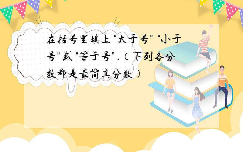 在括号里填上“大于号”“小于号”或“等于号”.（下列各分数都是最简真分数）