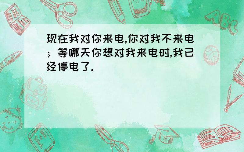 现在我对你来电,你对我不来电；等哪天你想对我来电时,我已经停电了.