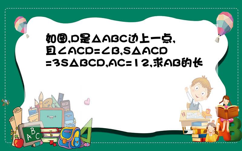 如图,D是△ABC边上一点,且∠ACD=∠B,S△ACD=3S△BCD,AC=12,求AB的长