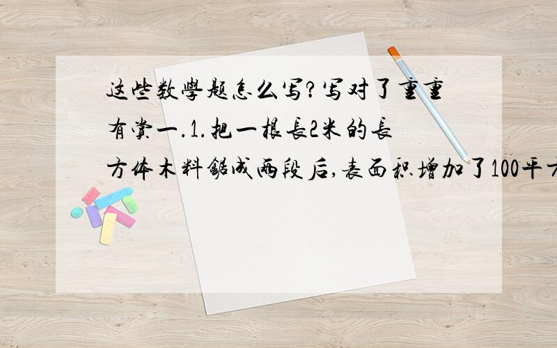 这些数学题怎么写?写对了重重有赏一.1.把一根长2米的长方体木料锯成两段后,表面积增加了100平方厘米,它的体积是（ ） A.200立方厘米 B.10000立方厘米 C.2立方分米 3.一个长方体正好可以切成