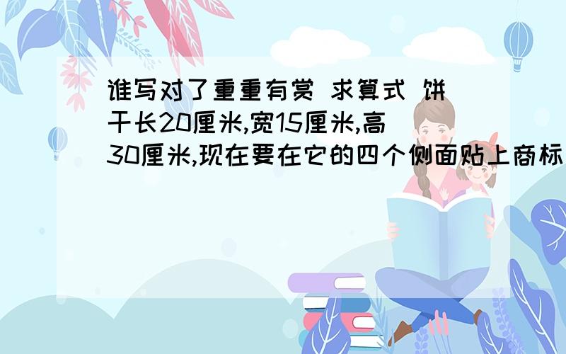 谁写对了重重有赏 求算式 饼干长20厘米,宽15厘米,高30厘米,现在要在它的四个侧面贴上商标纸,这张商标纸的面积是多少平方厘米?