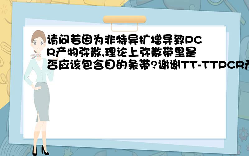 请问若因为非特异扩增导致PCR产物弥散,理论上弥散带里是否应该包含目的条带?谢谢TT-TTPCR产物电泳弥散,因为退火温度为55,所以初步考虑是退火过低导致的非特异扩增.但小女子有一疑问,我的