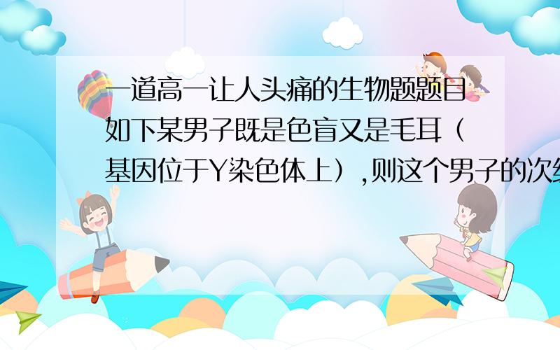 一道高一让人头痛的生物题题目如下某男子既是色盲又是毛耳（基因位于Y染色体上）,则这个男子的次级精母细胞中,色盲基因和毛耳基因的存在情况是                        （   ）A在每个次级精