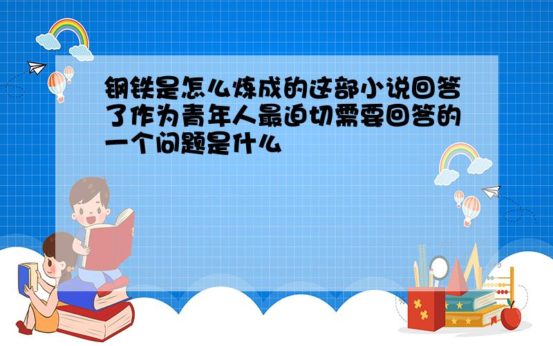 钢铁是怎么炼成的这部小说回答了作为青年人最迫切需要回答的一个问题是什么