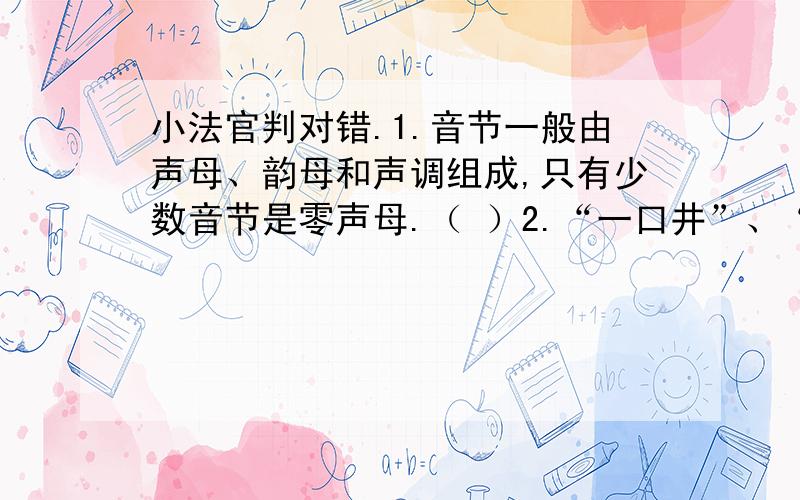 小法官判对错.1.音节一般由声母、韵母和声调组成,只有少数音节是零声母.（ ）2.“一口井”、“一尾鱼”、“一具骨骼化石”中的量词用得都正确.（ ）3.“受”查“爪”字头,是上下结构的