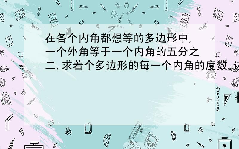 在各个内角都想等的多边形中,一个外角等于一个内角的五分之二,求着个多边形的每一个内角的度数,边数和内角和.